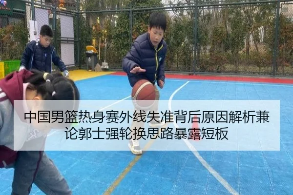 中国男篮热身赛外线失准背后原因解析兼论郭士强轮换思路暴露短板 | Dōyú